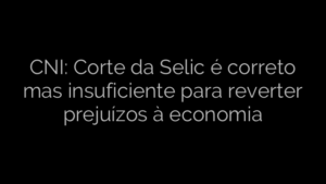 ​CNI: Corte da Selic é correto mas insuficiente para reverter prejuízos à economia 